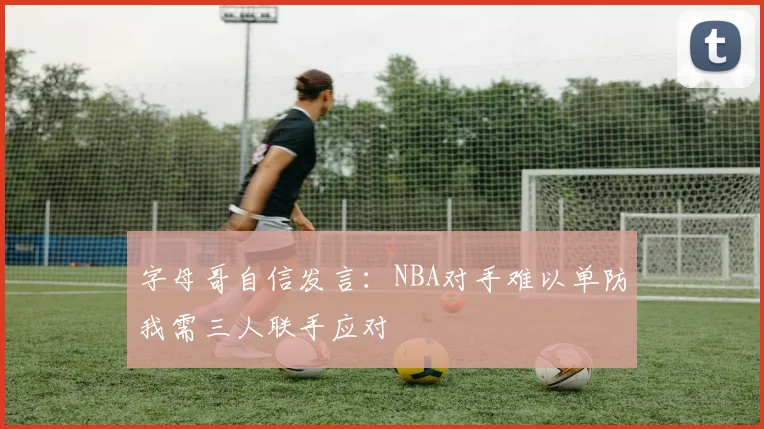 字母哥自信发言：NBA对手难以单防我需三人联手应对