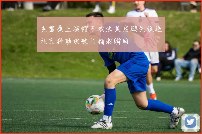 克雷桑上演帽子戏法吴启鹏失误送礼瓦科助攻破门精彩瞬间