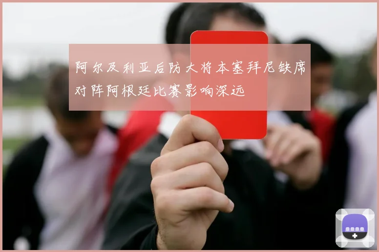 阿尔及利亚后防大将本塞拜尼缺席对阵阿根廷比赛影响深远