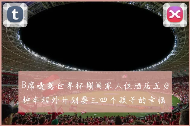 B席透露世界杯期间家人住酒店五分钟车程外计划要三四个孩子的幸福生活