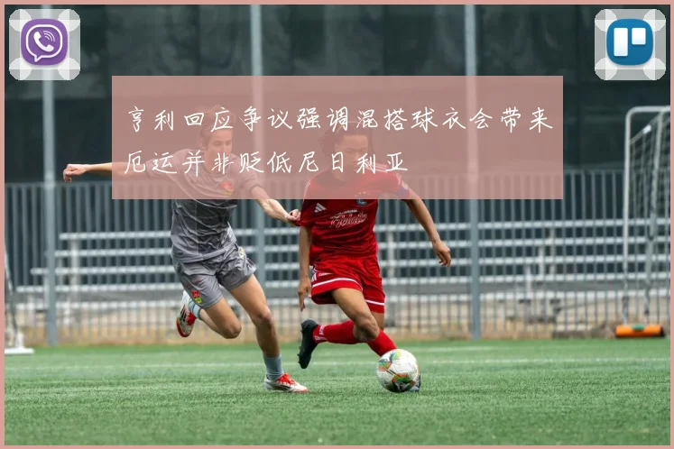 亨利回应争议强调混搭球衣会带来厄运并非贬低尼日利亚
