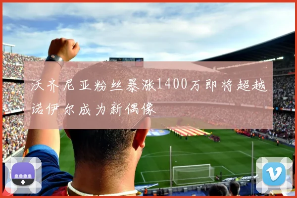 沃齐尼亚粉丝暴涨1400万即将超越诺伊尔成为新偶像