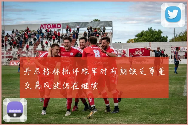 丹尼格林批评绿军对布朗缺乏尊重交易风波仍在继续