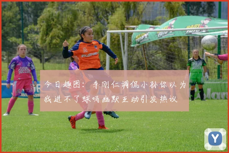 今日趣图：李刚仁调侃小孙你以为我进不了球吗幽默互动引发热议