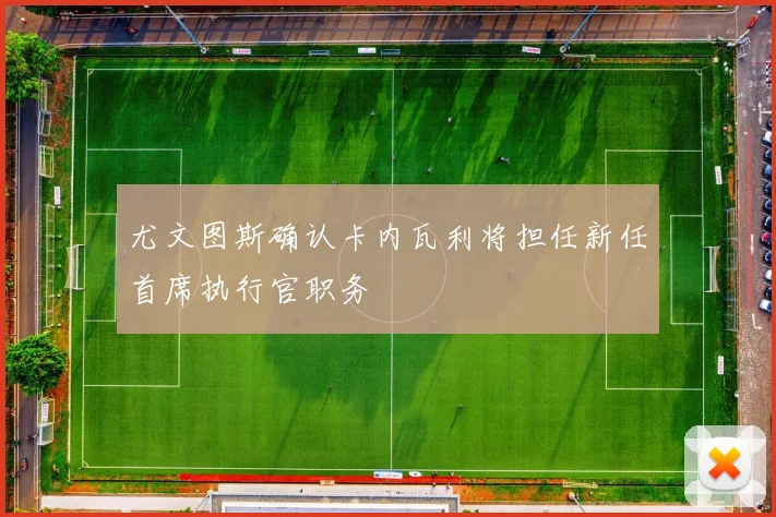 尤文图斯确认卡内瓦利将担任新任首席执行官职务