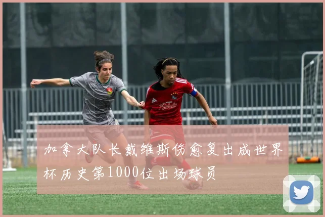 加拿大队长戴维斯伤愈复出成世界杯历史第1000位出场球员