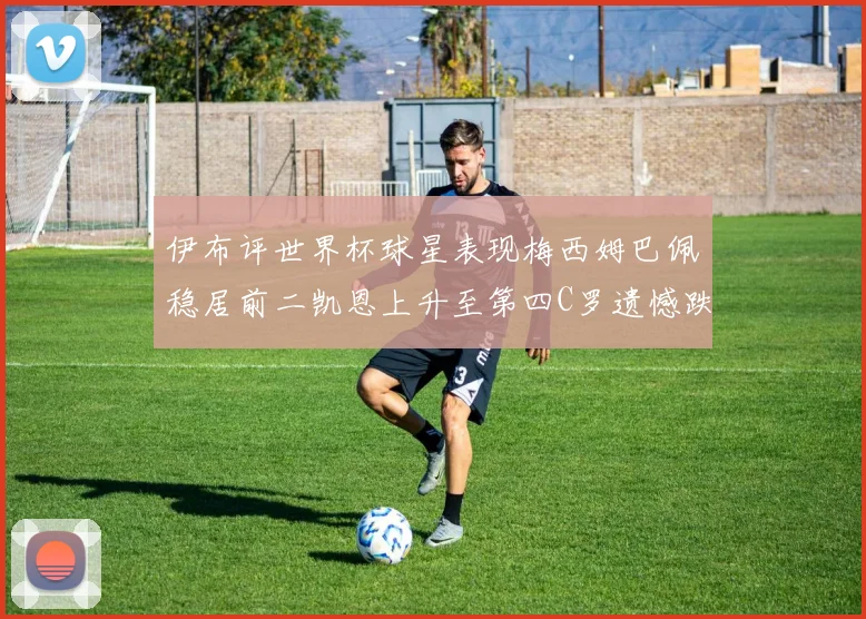 伊布评世界杯球星表现梅西姆巴佩稳居前二凯恩上升至第四C罗遗憾跌出前十