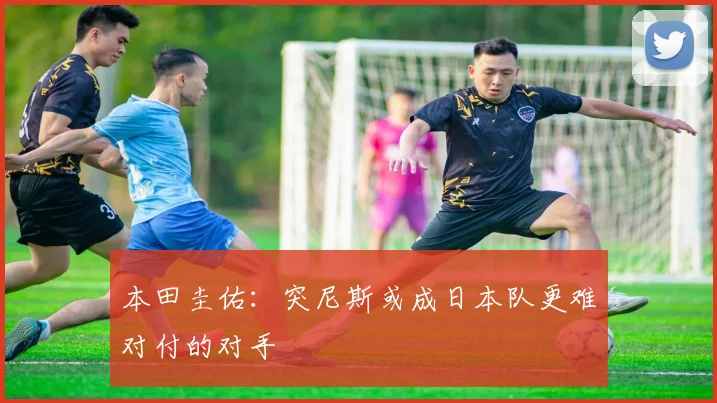 本田圭佑：突尼斯或成日本队更难对付的对手