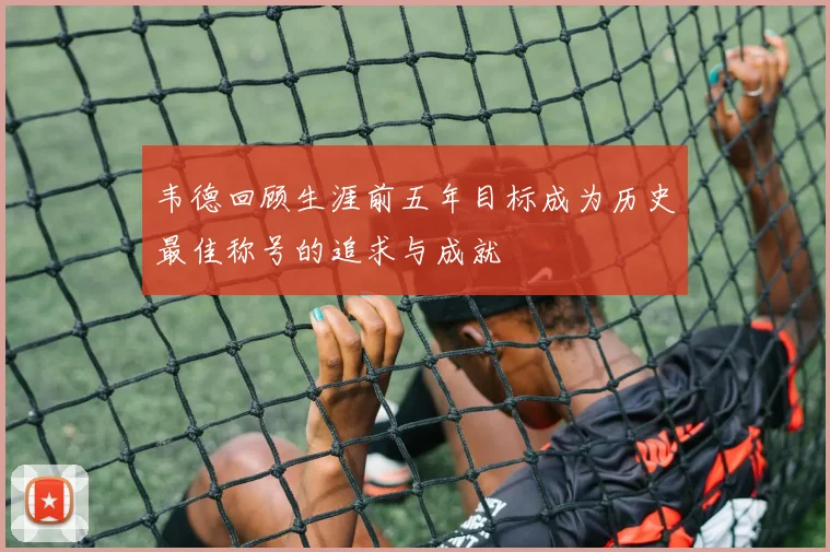 韦德回顾生涯前五年目标成为历史最佳称号的追求与成就