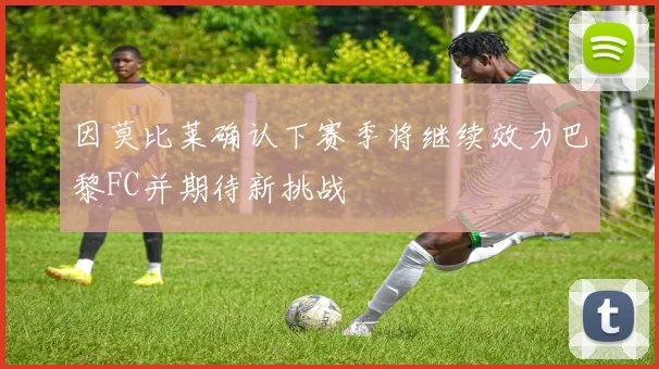 因莫比莱确认下赛季将继续效力巴黎FC并期待新挑战