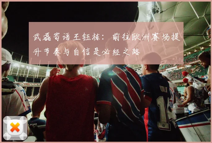 武磊寄语王钰栋：前往欧洲赛场提升节奏与自信是必经之路