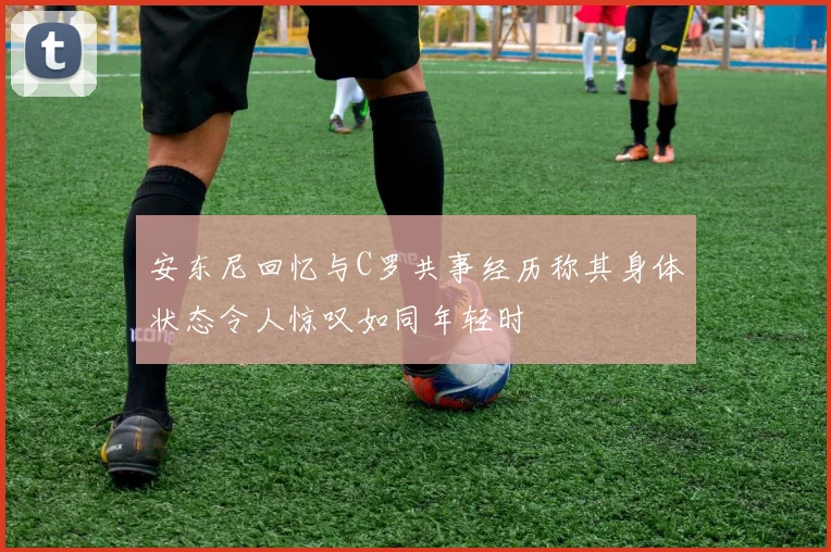 安东尼回忆与C罗共事经历称其身体状态令人惊叹如同年轻时