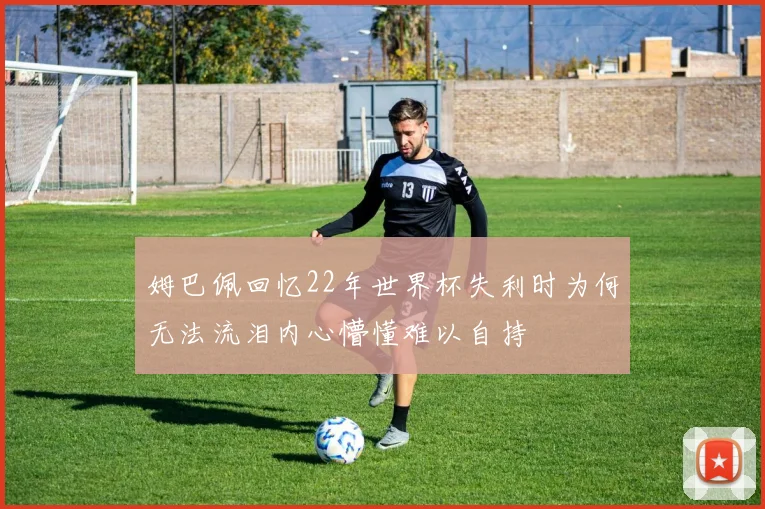 姆巴佩回忆22年世界杯失利时为何无法流泪内心懵懂难以自持