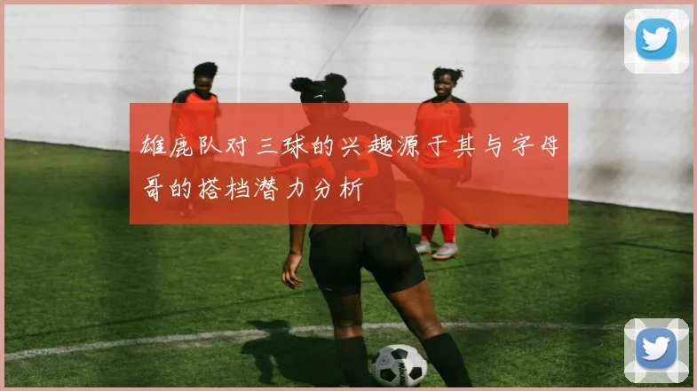 雄鹿队对三球的兴趣源于其与字母哥的搭档潜力分析